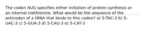 The codon AUG specifies either initiation of protein synthesis or an internal methionine. What would be the sequence of the anticodon of a tRNA that binds to this codon? a) 5-TAC-3 b) 5-UAC-3 c) 5-GUA-3 d) 5-CAU-3 e) 5-CAT-3