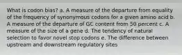 What is codon bias? a. A measure of the departure from equality of the frequency of synonymous codons for a given amino acid b. A measure of the departure of GC content from 50 percent c. A measure of the size of a gene d. The tendency of natural selection to favor novel stop codons e. The difference between upstream and downstream regulatory sites