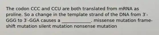 The codon CCC and CCU are both translated from mRNA as proline. So a change in the template strand of the DNA from 3′-GGG to 3′-GGA causes a _____________. missense mutation frame-shift mutation silent mutation nonsense mutation