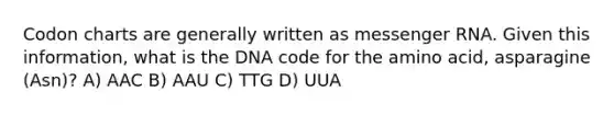 Codon charts are generally written as <a href='https://www.questionai.com/knowledge/kDttgcz0ig-messenger-rna' class='anchor-knowledge'>messenger rna</a>. Given this information, what is the DNA code for the amino acid, asparagine (Asn)? A) AAC B) AAU C) TTG D) UUA