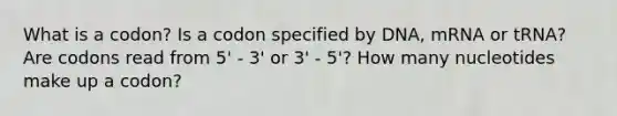 What is a codon? Is a codon specified by DNA, mRNA or tRNA? Are codons read from 5' - 3' or 3' - 5'? How many nucleotides make up a codon?