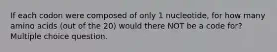 If each codon were composed of only 1 nucleotide, for how many <a href='https://www.questionai.com/knowledge/k9gb720LCl-amino-acids' class='anchor-knowledge'>amino acids</a> (out of the 20) would there NOT be a code for? Multiple choice question.