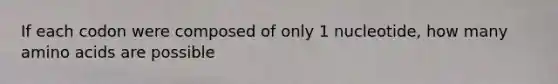 If each codon were composed of only 1 nucleotide, how many amino acids are possible