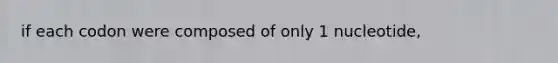 if each codon were composed of only 1 nucleotide,