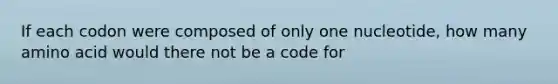 If each codon were composed of only one nucleotide, how many amino acid would there not be a code for