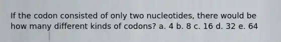 If the codon consisted of only two nucleotides, there would be how many different kinds of codons? a. 4 b. 8 c. 16 d. 32 e. 64