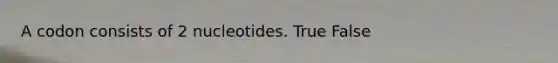 A codon consists of 2 nucleotides. True False