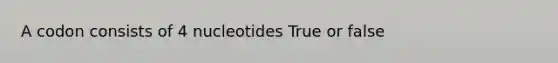 A codon consists of 4 nucleotides True or false