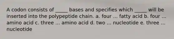 A codon consists of _____ bases and specifies which _____ will be inserted into the polypeptide chain. a. four ... fatty acid b. four ... amino acid c. three ... amino acid d. two ... nucleotide e. three ... nucleotide