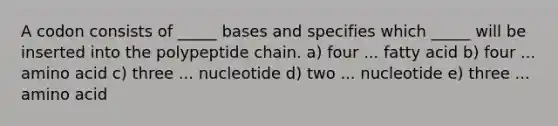 A codon consists of _____ bases and specifies which _____ will be inserted into the polypeptide chain. a) four ... fatty acid b) four ... amino acid c) three ... nucleotide d) two ... nucleotide e) three ... amino acid