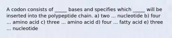 A codon consists of _____ bases and specifies which _____ will be inserted into the polypeptide chain. a) two ... nucleotide b) four ... amino acid c) three ... amino acid d) four ... fatty acid e) three ... nucleotide