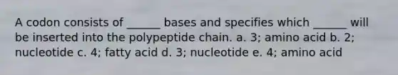 A codon consists of ______ bases and specifies which ______ will be inserted into the polypeptide chain. a. 3; amino acid b. 2; nucleotide c. 4; fatty acid d. 3; nucleotide e. 4; amino acid