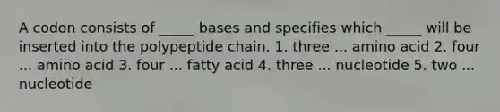 A codon consists of _____ bases and specifies which _____ will be inserted into the polypeptide chain. 1. three ... amino acid 2. four ... amino acid 3. four ... fatty acid 4. three ... nucleotide 5. two ... nucleotide