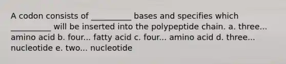 A codon consists of __________ bases and specifies which __________ will be inserted into the polypeptide chain. a. three... amino acid b. four... fatty acid c. four... amino acid d. three... nucleotide e. two... nucleotide