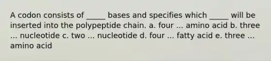 A codon consists of _____ bases and specifies which _____ will be inserted into the polypeptide chain. a. four ... amino acid b. three ... nucleotide c. two ... nucleotide d. four ... fatty acid e. three ... amino acid