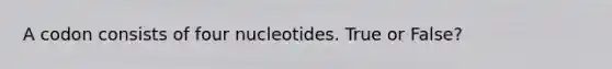 A codon consists of four nucleotides. True or False?