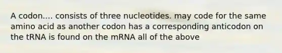 A codon.... consists of three nucleotides. may code for the same amino acid as another codon has a corresponding anticodon on the tRNA is found on the mRNA all of the above