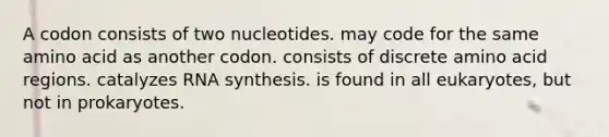 A codon consists of two nucleotides. may code for the same amino acid as another codon. consists of discrete amino acid regions. catalyzes RNA synthesis. is found in all eukaryotes, but not in prokaryotes.