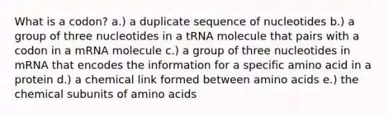 What is a codon? a.) a duplicate sequence of nucleotides b.) a group of three nucleotides in a tRNA molecule that pairs with a codon in a mRNA molecule c.) a group of three nucleotides in mRNA that encodes the information for a specific amino acid in a protein d.) a chemical link formed between amino acids e.) the chemical subunits of amino acids