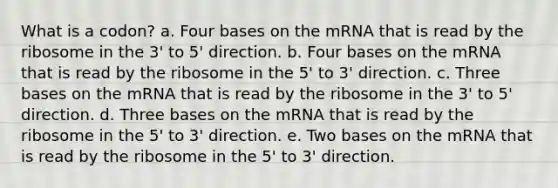 What is a codon? a. Four bases on the mRNA that is read by the ribosome in the 3' to 5' direction. b. Four bases on the mRNA that is read by the ribosome in the 5' to 3' direction. c. Three bases on the mRNA that is read by the ribosome in the 3' to 5' direction. d. Three bases on the mRNA that is read by the ribosome in the 5' to 3' direction. e. Two bases on the mRNA that is read by the ribosome in the 5' to 3' direction.