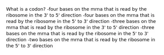 What is a codon? -four bases on the mrna that is read by the ribosome in the 3' to 5' direction -four bases on the mrna that is read by the ribosome in the 5' to 3' direction -three bases on the mrna that is read by the ribosome in the 3' to 5' direction -three bases on the mrna that is read by the ribosome in the 5' to 3' direction -two bases on the mrna that is read by the ribosome in the 5' to 3' direction