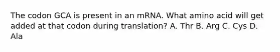 The codon GCA is present in an mRNA. What amino acid will get added at that codon during translation? A. Thr B. Arg C. Cys D. Ala