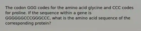 The codon GGG codes for the amino acid glycine and CCC codes for proline. If the sequence within a gene is GGGGGGCCCGGGCCC, what is the amino acid sequence of the corresponding protein?