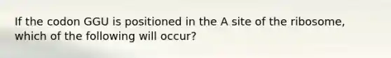 If the codon GGU is positioned in the A site of the ribosome, which of the following will occur?