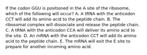 If the codon GGU is positioned in the A site of the ribosome, which of the following will occur? A. A tRNA with the anticodon CCT will add its amino acid to the peptide chain. B. The ribosomal complex will dissociate and release the peptide chain. C. A tRNA with the anticodon CCA will deliver its amino acid to the site. D. An mRNA with the anticodon CCT will add its amino acid to the peptide chain. E. The mRNA will exit the E site to prepare for another incoming amino acid.