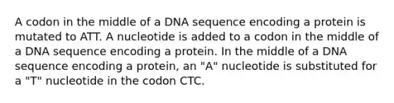 A codon in the middle of a DNA sequence encoding a protein is mutated to ATT. A nucleotide is added to a codon in the middle of a DNA sequence encoding a protein. In the middle of a DNA sequence encoding a protein, an "A" nucleotide is substituted for a "T" nucleotide in the codon CTC.