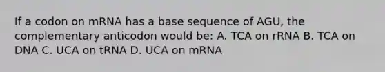 If a codon on mRNA has a base sequence of AGU, the complementary anticodon would be: A. TCA on rRNA B. TCA on DNA C. UCA on tRNA D. UCA on mRNA