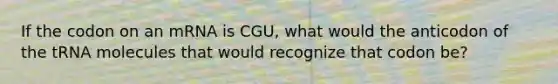 If the codon on an mRNA is CGU, what would the anticodon of the tRNA molecules that would recognize that codon be?