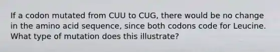 If a codon mutated from CUU to CUG, there would be no change in the amino acid sequence, since both codons code for Leucine. What type of mutation does this illustrate?