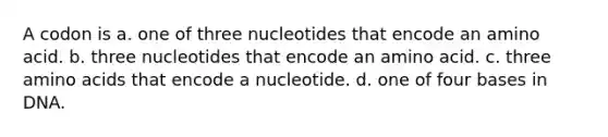 A codon is a. one of three nucleotides that encode an amino acid. b. three nucleotides that encode an amino acid. c. three amino acids that encode a nucleotide. d. one of four bases in DNA.