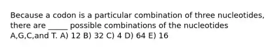 Because a codon is a particular combination of three nucleotides, there are _____ possible combinations of the nucleotides A,G,C,and T. A) 12 B) 32 C) 4 D) 64 E) 16