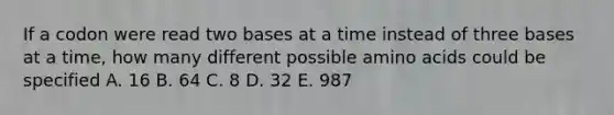 If a codon were read two bases at a time instead of three bases at a time, how many different possible amino acids could be specified A. 16 B. 64 C. 8 D. 32 E. 987