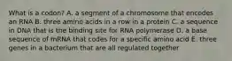 What is a codon? A. a segment of a chromosome that encodes an RNA B. three amino acids in a row in a protein C. a sequence in DNA that is the binding site for RNA polymerase D. a base sequence of mRNA that codes for a specific amino acid E. three genes in a bacterium that are all regulated together