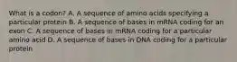 What is a codon? A. A sequence of amino acids specifying a particular protein B. A sequence of bases in mRNA coding for an exon C. A sequence of bases in mRNA coding for a particular amino acid D. A sequence of bases in DNA coding for a particular protein