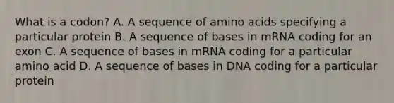 What is a codon? A. A sequence of amino acids specifying a particular protein B. A sequence of bases in mRNA coding for an exon C. A sequence of bases in mRNA coding for a particular amino acid D. A sequence of bases in DNA coding for a particular protein