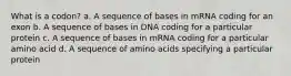 What is a codon? a. A sequence of bases in mRNA coding for an exon b. A sequence of bases in DNA coding for a particular protein c. A sequence of bases in mRNA coding for a particular amino acid d. A sequence of amino acids specifying a particular protein