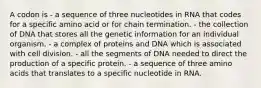 A codon is - a sequence of three nucleotides in RNA that codes for a specific amino acid or for chain termination. - the collection of DNA that stores all the genetic information for an individual organism. - a complex of proteins and DNA which is associated with cell division. - all the segments of DNA needed to direct the production of a specific protein. - a sequence of three amino acids that translates to a specific nucleotide in RNA.