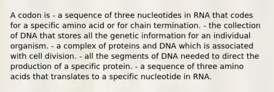 A codon is - a sequence of three nucleotides in RNA that codes for a specific amino acid or for chain termination. - the collection of DNA that stores all the genetic information for an individual organism. - a complex of proteins and DNA which is associated with cell division. - all the segments of DNA needed to direct the production of a specific protein. - a sequence of three amino acids that translates to a specific nucleotide in RNA.