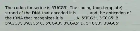 The codon for serine is 5'UCG3'. The coding (non-template) strand of the DNA that encoded it is _____, and the anticodon of the tRNA that recognizes it is _____. A. 5'TCG3', 3'TCG5' B. 5'AGC3', 3'AGC5' C. 5'CGA3', 3'CGA5' D. 5'TCG3', 3'AGC5'