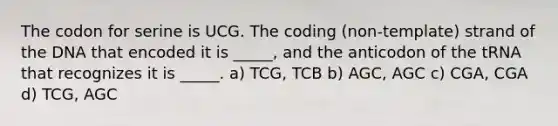 The codon for serine is UCG. The coding (non-template) strand of the DNA that encoded it is _____, and the anticodon of the tRNA that recognizes it is _____. a) TCG, TCB b) AGC, AGC c) CGA, CGA d) TCG, AGC