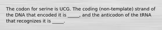 The codon for serine is UCG. The coding (non-template) strand of the DNA that encoded it is _____, and the anticodon of the tRNA that recognizes it is _____.