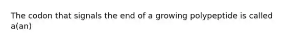 The codon that signals the end of a growing polypeptide is called a(an)