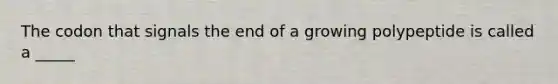 The codon that signals the end of a growing polypeptide is called a _____