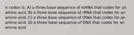 A codon is: A) a three base sequence of mRNA that codes for an amino acid. B) a three base sequence of rRNA that codes for an amino acid. C) a three base sequence of tRNA that codes for an amino acid. D) a three base sequence of DNA that codes for an amino acid.