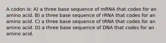 A codon is: A) a three base sequence of mRNA that codes for an amino acid. B) a three base sequence of rRNA that codes for an amino acid. C) a three base sequence of tRNA that codes for an amino acid. D) a three base sequence of DNA that codes for an amino acid.