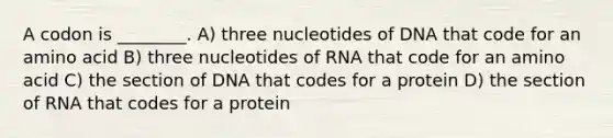 A codon is ________. A) three nucleotides of DNA that code for an amino acid B) three nucleotides of RNA that code for an amino acid C) the section of DNA that codes for a protein D) the section of RNA that codes for a protein